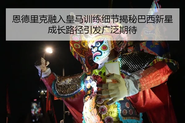 恩德里克融入皇马训练细节揭秘巴西新星成长路径引发广泛期待