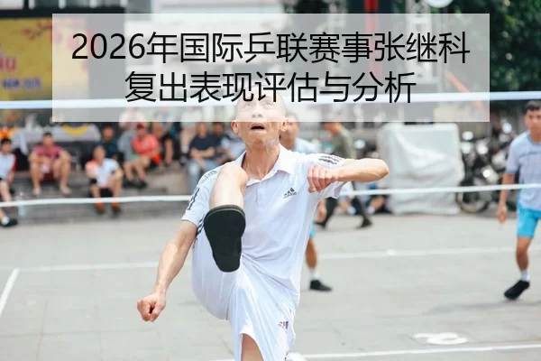 2026年国际乒联赛事张继科复出表现评估与分析