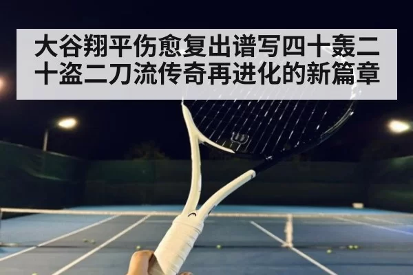 大谷翔平伤愈复出谱写四十轰二十盗二刀流传奇再进化的新篇章