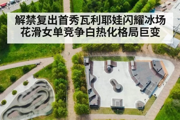 解禁复出首秀瓦利耶娃闪耀冰场 花滑女单竞争白热化格局巨变